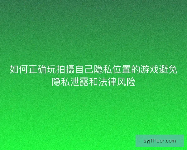 如何正确玩拍摄自己隐私位置的游戏避免隐私泄露和法律风险 如何正确玩拍摄自己隐私位置的游戏避免隐私泄露和法律风险