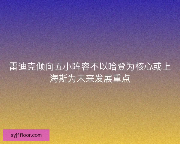 雷迪克倾向五小阵容不以哈登为核心或上海斯为未来发展重点 雷迪克倾向五小阵容不以哈登为核心或上海斯为未来发展重点