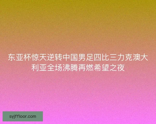 东亚杯惊天逆转中国男足四比三力克澳大利亚全场沸腾再燃希望之夜