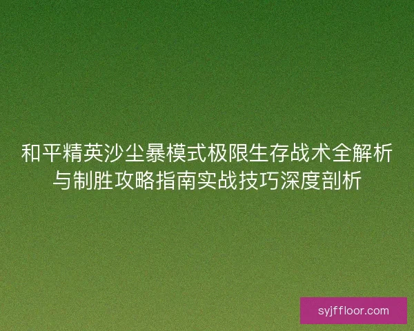 和平精英沙尘暴模式极限生存战术全解析与制胜攻略指南实战技巧深度剖析 和平精英沙尘暴模式极限生存战术全解析与制胜攻略指南实战技巧深度剖析