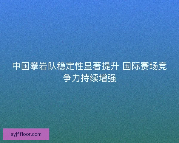 中国攀岩队稳定性显著提升 国际赛场竞争力持续增强 中国攀岩队稳定性显著提升 国际赛场竞争力持续增强