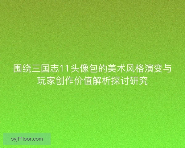 围绕三国志11头像包的美术风格演变与玩家创作价值解析探讨研究 围绕三国志11头像包的美术风格演变与玩家创作价值解析探讨研究