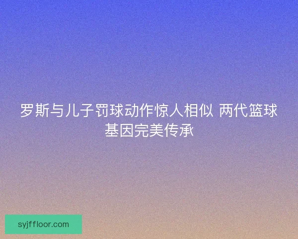 罗斯与儿子罚球动作惊人相似 两代篮球基因完美传承 罗斯与儿子罚球动作惊人相似 两代篮球基因完美传承