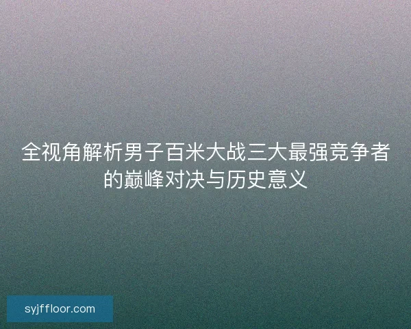 全视角解析男子百米大战三大最强竞争者的巅峰对决与历史意义 全视角解析男子百米大战三大最强竞争者的巅峰对决与历史意义