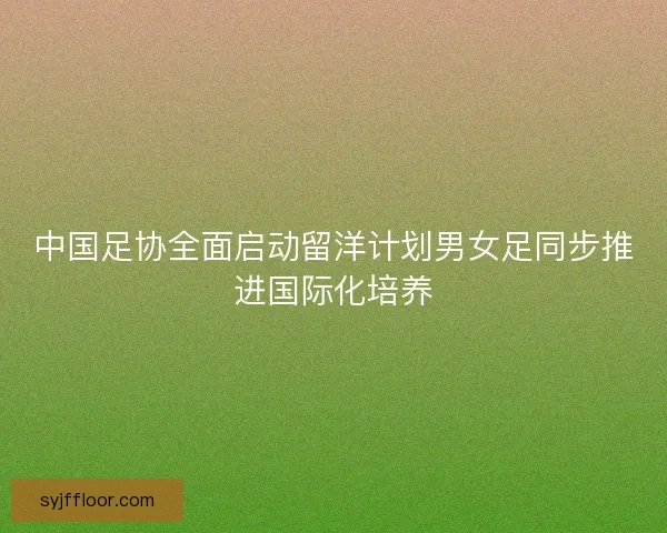 中国足协全面启动留洋计划男女足同步推进国际化培养 中国足协全面启动留洋计划男女足同步推进国际化培养