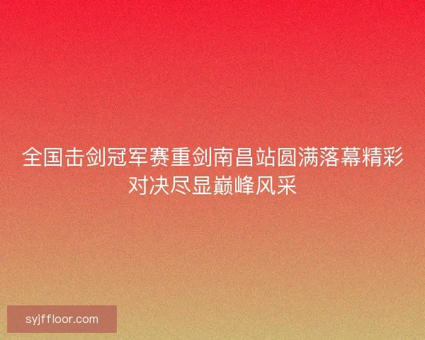 全国击剑冠军赛重剑南昌站圆满落幕精彩对决尽显巅峰风采 全国击剑冠军赛重剑南昌站圆满落幕精彩对决尽显巅峰风采