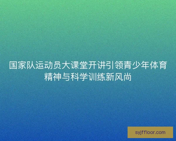 国家队运动员大课堂开讲引领青少年体育精神与科学训练新风尚 国家队运动员大课堂开讲引领青少年体育精神与科学训练新风尚